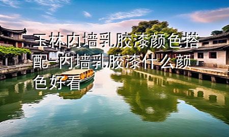 玉林內(nèi)墻乳膠漆顏色搭配-內(nèi)墻乳膠漆什么顏色好看