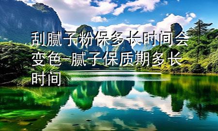 刮膩?zhàn)臃郾６嚅L時(shí)間會(huì)變色-膩?zhàn)颖Ｙ|(zhì)期多長時(shí)間