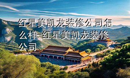 紅星美凱龍裝修公司怎么樣-紅星美凱龍 裝修公司