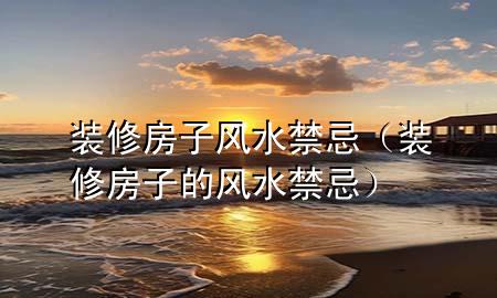 裝修房子風(fēng)水禁忌（裝修房子的風(fēng)水禁忌）
