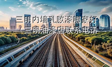 三明內墻乳膠漆哪家好（三明油漆店聯(lián)系電話）