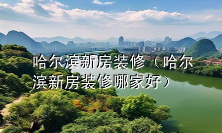 哈爾濱新房裝修（哈爾濱新房裝修哪家好）