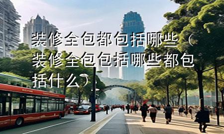 裝修全包都包括哪些（裝修全包包括哪些都包括什么）