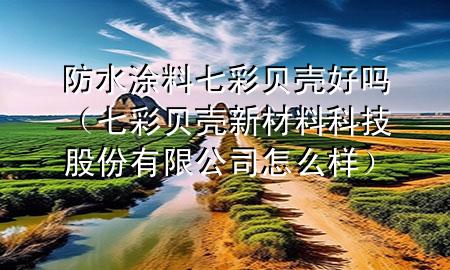 防水涂料七彩貝殼好嗎（七彩貝殼新材料科技股份有限公司怎么樣）