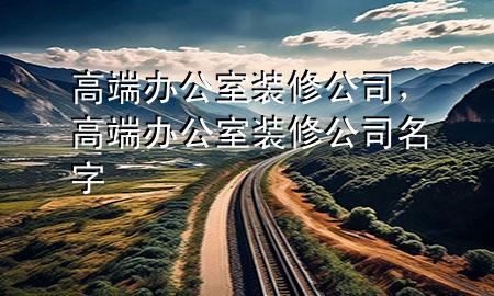 高端辦公室裝修公司，高端辦公室裝修公司名字