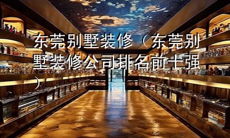 東莞別墅裝修（東莞別墅裝修公司排名前十強(qiáng)）