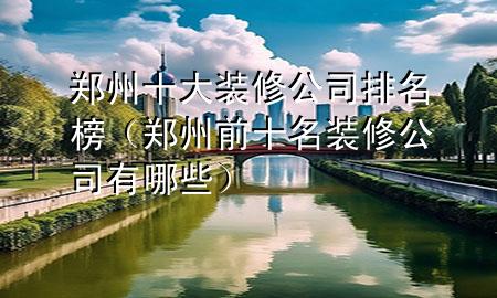 鄭州十大裝修公司排名榜（鄭州前十名裝修公司有哪些）