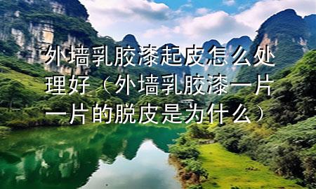 外墻乳膠漆起皮怎么處理好（外墻乳膠漆一片一片的脫皮是為什么）