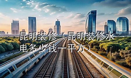 昆明裝修（昆明裝修水電多少錢一平方）