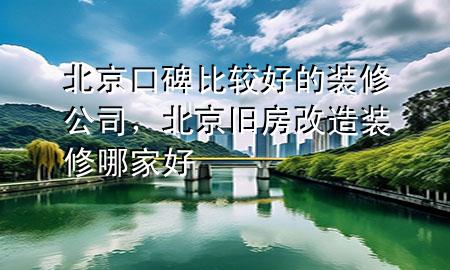 北京口碑比較好的裝修公司，北京舊房改造裝修哪家好