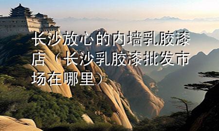 長(zhǎng)沙放心的內(nèi)墻乳膠漆店（長(zhǎng)沙乳膠漆批發(fā)市場(chǎng)在哪里）
