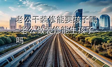 老公干裝修能要孩子嗎-老公做裝修能生孩子嗎