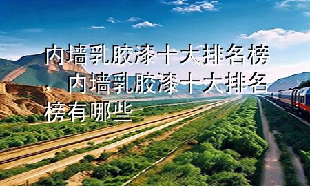 內(nèi)墻乳膠漆十大排名榜，內(nèi)墻乳膠漆十大排名榜有哪些