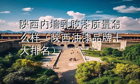 陜西內(nèi)墻乳膠漆質(zhì)量怎么樣（陜西油漆品牌十大排名）