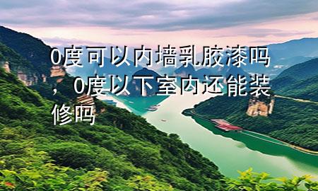 0度可以內(nèi)墻乳膠漆嗎，0度以下室內(nèi)還能裝修嗎