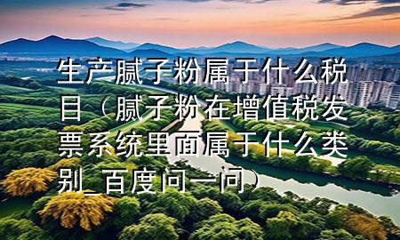 生產(chǎn)膩?zhàn)臃蹖儆谑裁炊惸浚佔(zhàn)臃墼谠鲋刀惏l(fā)票系統(tǒng)里面屬于什么類別_百度問一問）