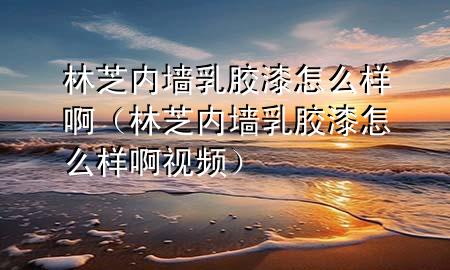 林芝內(nèi)墻乳膠漆怎么樣?。种?nèi)墻乳膠漆怎么樣啊視頻）