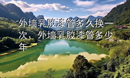 外墻乳膠漆管多久換一次，外墻乳膠漆管多少年