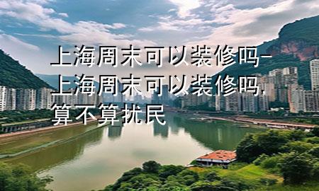 上海周末可以裝修嗎-上海周末可以裝修嗎,算不算擾民
