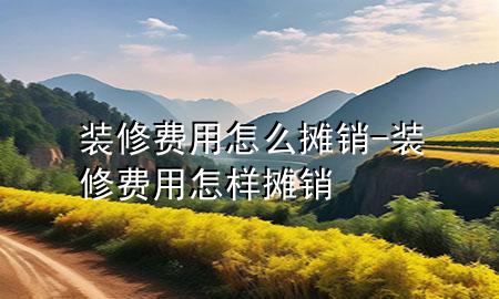 裝修費用怎么攤銷-裝修費用怎樣攤銷