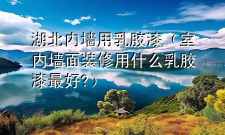 湖北內(nèi)墻用乳膠漆（室內(nèi)墻面裝修用什么乳膠漆最好?）