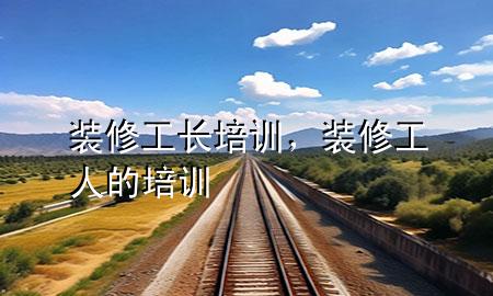 裝修工長培訓(xùn)，裝修工人的培訓(xùn)