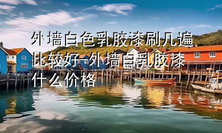 外墻白色乳膠漆刷幾遍比較好-外墻白乳膠漆什么價格