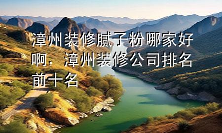 漳州裝修膩?zhàn)臃勰募液冒?，漳州裝修公司排名前十名