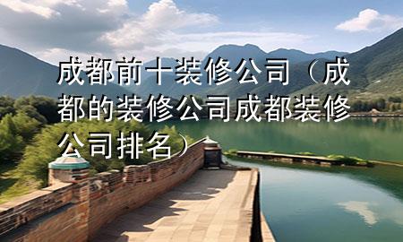 成都前十裝修公司（成都的裝修公司成都裝修公司排名）