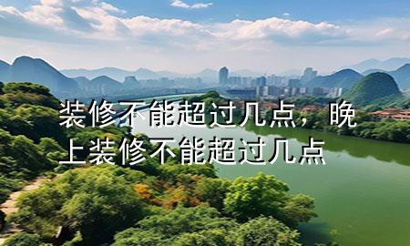 裝修不能超過幾點(diǎn)，晚上裝修不能超過幾點(diǎn)