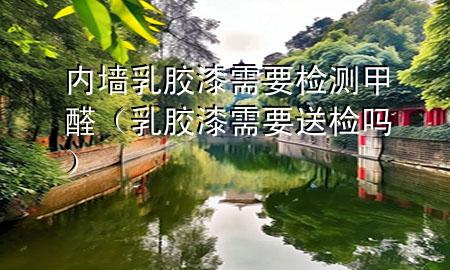 內(nèi)墻乳膠漆需要檢測甲醛（乳膠漆需要送檢嗎）