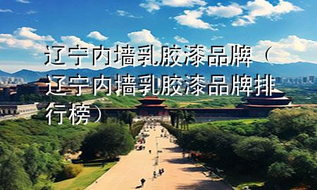 遼寧內(nèi)墻乳膠漆品牌（遼寧內(nèi)墻乳膠漆品牌排行榜）