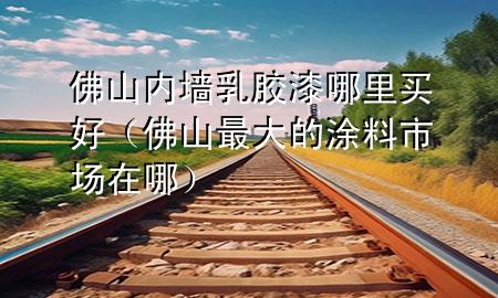 佛山內(nèi)墻乳膠漆哪里買(mǎi)好（佛山最大的涂料市場(chǎng)在哪）