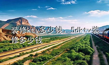 裝修ktv多少錢，5dktv裝修多少錢