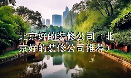 北京好的裝修公司（北京好的裝修公司推薦）