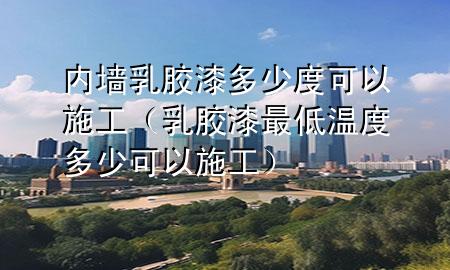 內(nèi)墻乳膠漆多少度可以施工（乳膠漆最低溫度多少可以施工）