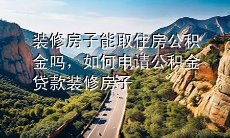 裝修房子能取住房公積金嗎，如何申請公積金貸款裝修房子