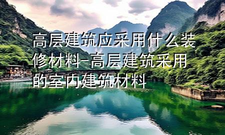 高層建筑應(yīng)采用什么裝修材料-高層建筑采用的室內(nèi)建筑材料