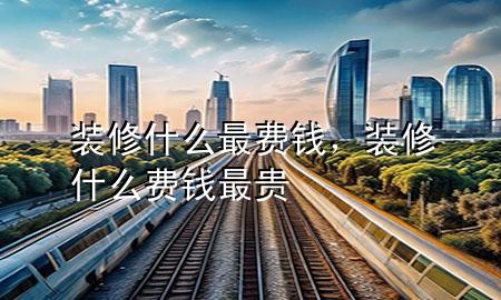 裝修什么最費(fèi)錢，裝修什么費(fèi)錢最貴