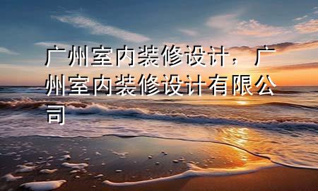 廣州室內(nèi)裝修設(shè)計(jì)，廣州室內(nèi)裝修設(shè)計(jì)有限公司