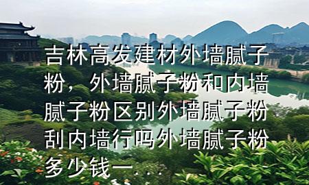 吉林高發(fā)建材外墻膩?zhàn)臃郏鈮δ佔(zhàn)臃酆蛢?nèi)墻膩?zhàn)臃蹍^(qū)別外墻膩?zhàn)臃酃蝺?nèi)墻行嗎外墻膩?zhàn)臃鄱嗌馘X一...