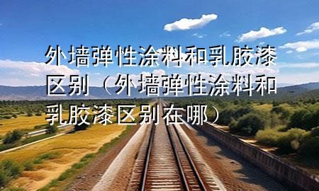 外墻彈性涂料和乳膠漆區(qū)別（外墻彈性涂料和乳膠漆區(qū)別在哪）