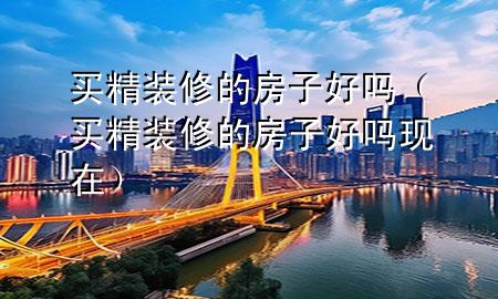 買精裝修的房子好嗎（買精裝修的房子好嗎現(xiàn)在）