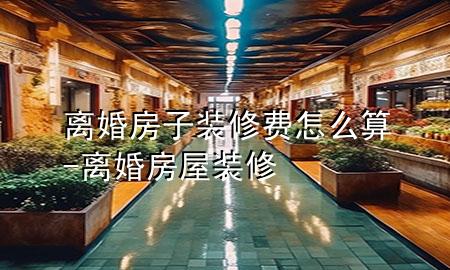 離婚房子裝修費(fèi)怎么算-離婚房屋裝修