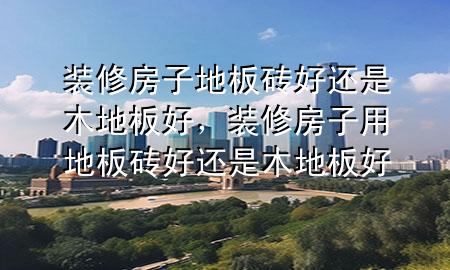 裝修房子地板磚好還是木地板好，裝修房子用地板磚好還是木地板好