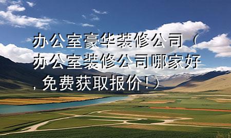 辦公室豪華裝修公司（辦公室裝修公司哪家好,免費(fèi)獲取報(bào)價(jià)!）