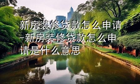 新房裝修貸款怎么申請(qǐng)-新房裝修貸款怎么申請(qǐng)是什么意思