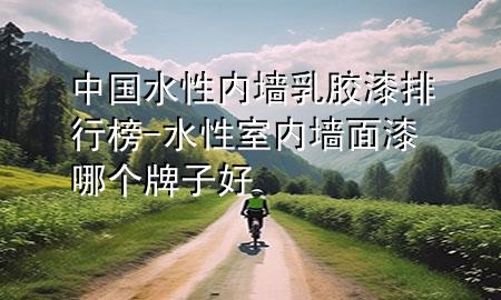 中國水性內(nèi)墻乳膠漆排行榜-水性室內(nèi)墻面漆哪個牌子好