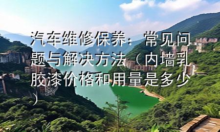 汽車維修保養(yǎng)：常見(jiàn)問(wèn)題與解決方法（內(nèi)墻乳膠漆價(jià)格和用量是多少）