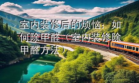 室內(nèi)裝修后的煩惱：如何除甲醛（室內(nèi)裝修除甲醛方法）